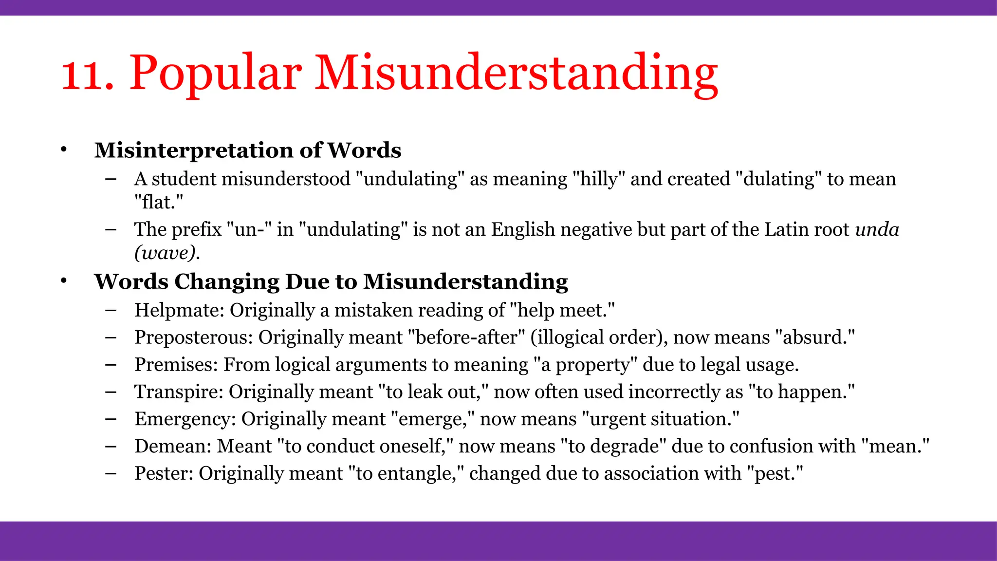 11. Popular Misunderstanding
• Misinterpretation of Words
– A student misunderstood "undulating" as meaning "hilly" and created "dulating" to mean
"flat."
– The prefix "un-" in "undulating" is not an English negative but part of the Latin root unda
(wave).
• Words Changing Due to Misunderstanding
– Helpmate: Originally a mistaken reading of "help meet."
– Preposterous: Originally meant "before-after" (illogical order), now means "absurd."
– Premises: From logical arguments to meaning "a property" due to legal usage.
– Transpire: Originally meant "to leak out," now often used incorrectly as "to happen."
– Emergency: Originally meant "emerge," now means "urgent situation."
– Demean: Meant "to conduct oneself," now means "to degrade" due to confusion with "mean."
– Pester: Originally meant "to entangle," changed due to association with "pest."
 