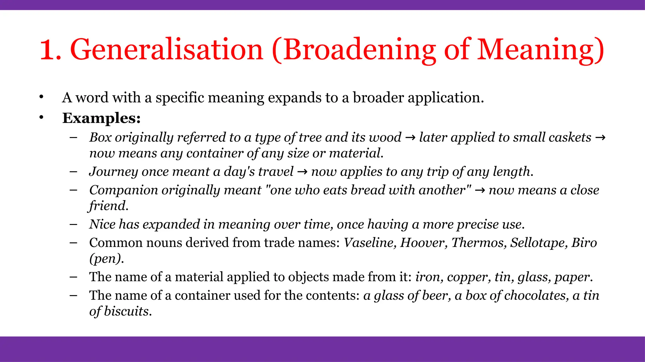 1. Generalisation (Broadening of Meaning)
• A word with a specific meaning expands to a broader application.
• Examples:
– Box originally referred to a type of tree and its wood → later applied to small caskets →
now means any container of any size or material.
– Journey once meant a day's travel → now applies to any trip of any length.
– Companion originally meant "one who eats bread with another" → now means a close
friend.
– Nice has expanded in meaning over time, once having a more precise use.
– Common nouns derived from trade names: Vaseline, Hoover, Thermos, Sellotape, Biro
(pen).
– The name of a material applied to objects made from it: iron, copper, tin, glass, paper.
– The name of a container used for the contents: a glass of beer, a box of chocolates, a tin
of biscuits.
 