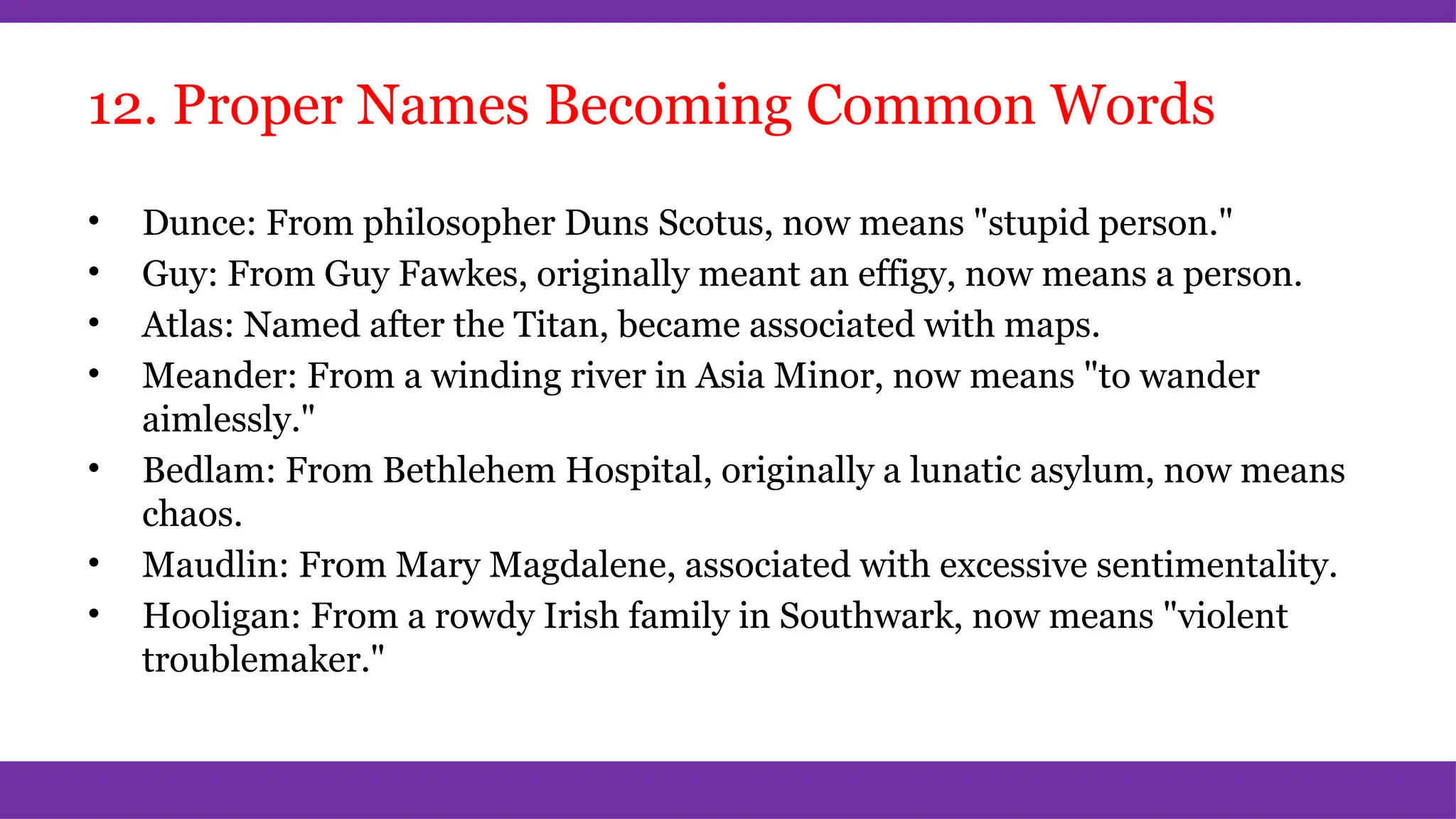 12. Proper Names Becoming Common Words
• Dunce: From philosopher Duns Scotus, now means "stupid person."
• Guy: From Guy Fawkes, originally meant an effigy, now means a person.
• Atlas: Named after the Titan, became associated with maps.
• Meander: From a winding river in Asia Minor, now means "to wander
aimlessly."
• Bedlam: From Bethlehem Hospital, originally a lunatic asylum, now means
chaos.
• Maudlin: From Mary Magdalene, associated with excessive sentimentality.
• Hooligan: From a rowdy Irish family in Southwark, now means "violent
troublemaker."
 