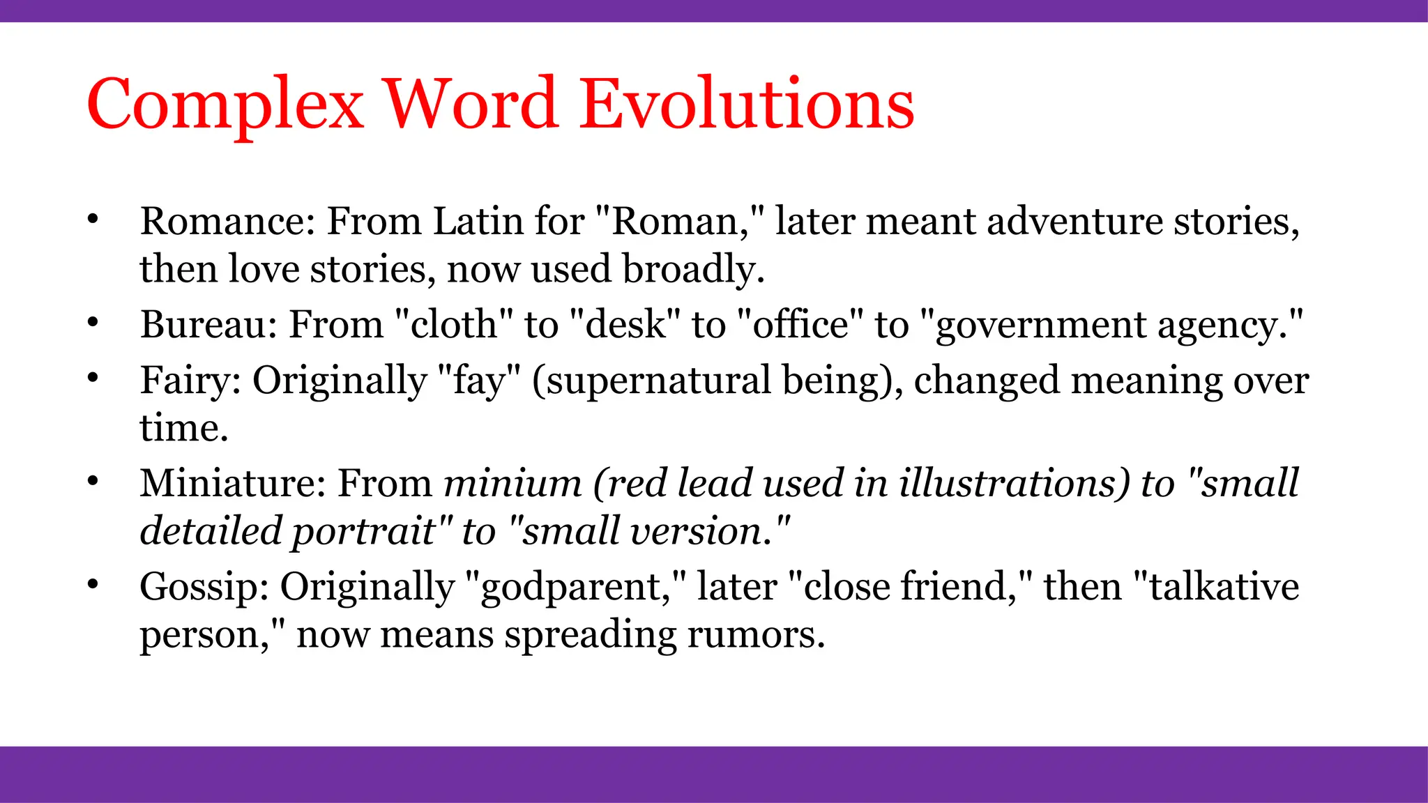 Complex Word Evolutions
• Romance: From Latin for "Roman," later meant adventure stories,
then love stories, now used broadly.
• Bureau: From "cloth" to "desk" to "office" to "government agency."
• Fairy: Originally "fay" (supernatural being), changed meaning over
time.
• Miniature: From minium (red lead used in illustrations) to "small
detailed portrait" to "small version."
• Gossip: Originally "godparent," later "close friend," then "talkative
person," now means spreading rumors.
 