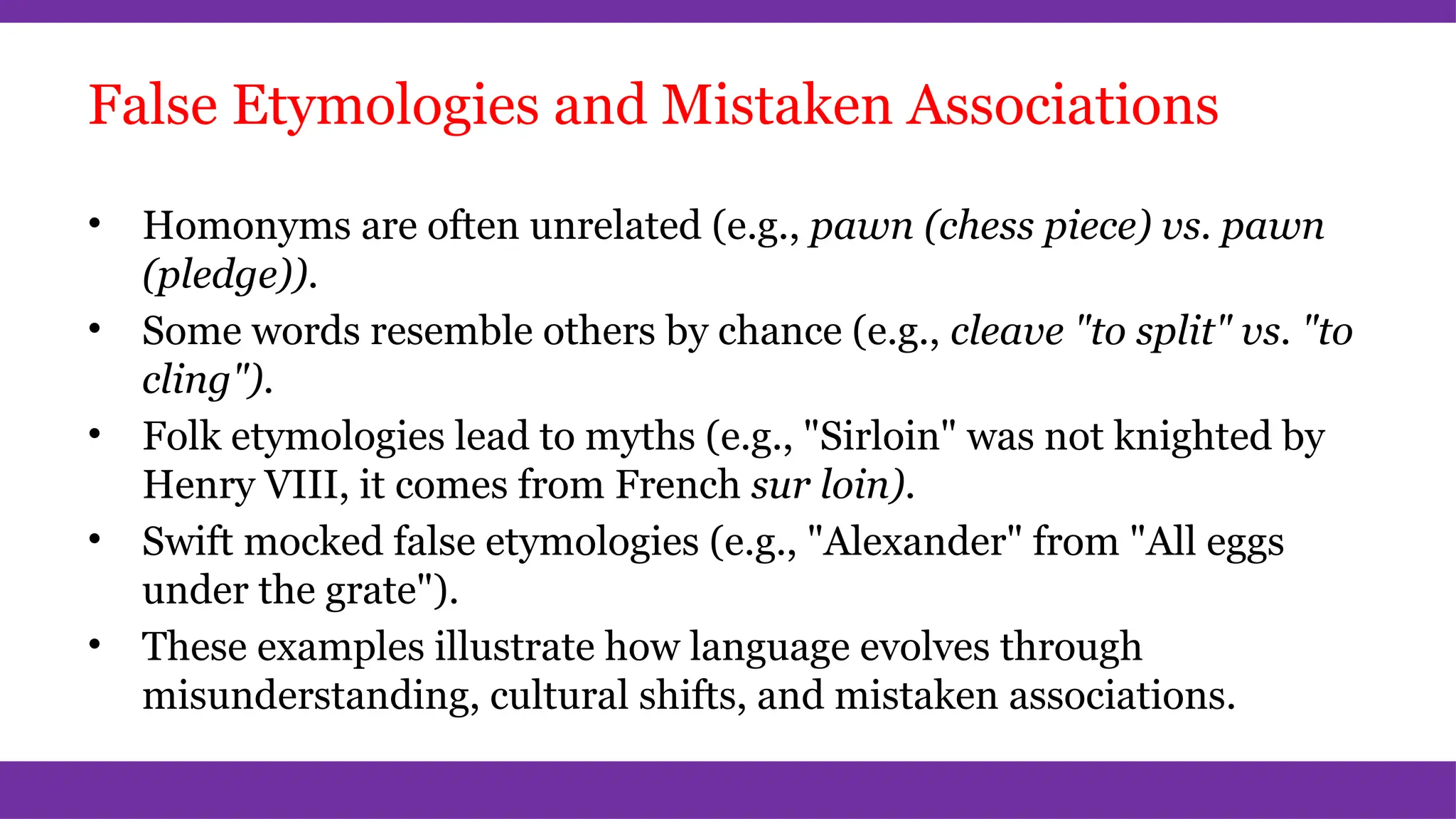 False Etymologies and Mistaken Associations
• Homonyms are often unrelated (e.g., pawn (chess piece) vs. pawn
(pledge)).
• Some words resemble others by chance (e.g., cleave "to split" vs. "to
cling").
• Folk etymologies lead to myths (e.g., "Sirloin" was not knighted by
Henry VIII, it comes from French sur loin).
• Swift mocked false etymologies (e.g., "Alexander" from "All eggs
under the grate").
• These examples illustrate how language evolves through
misunderstanding, cultural shifts, and mistaken associations.
 
