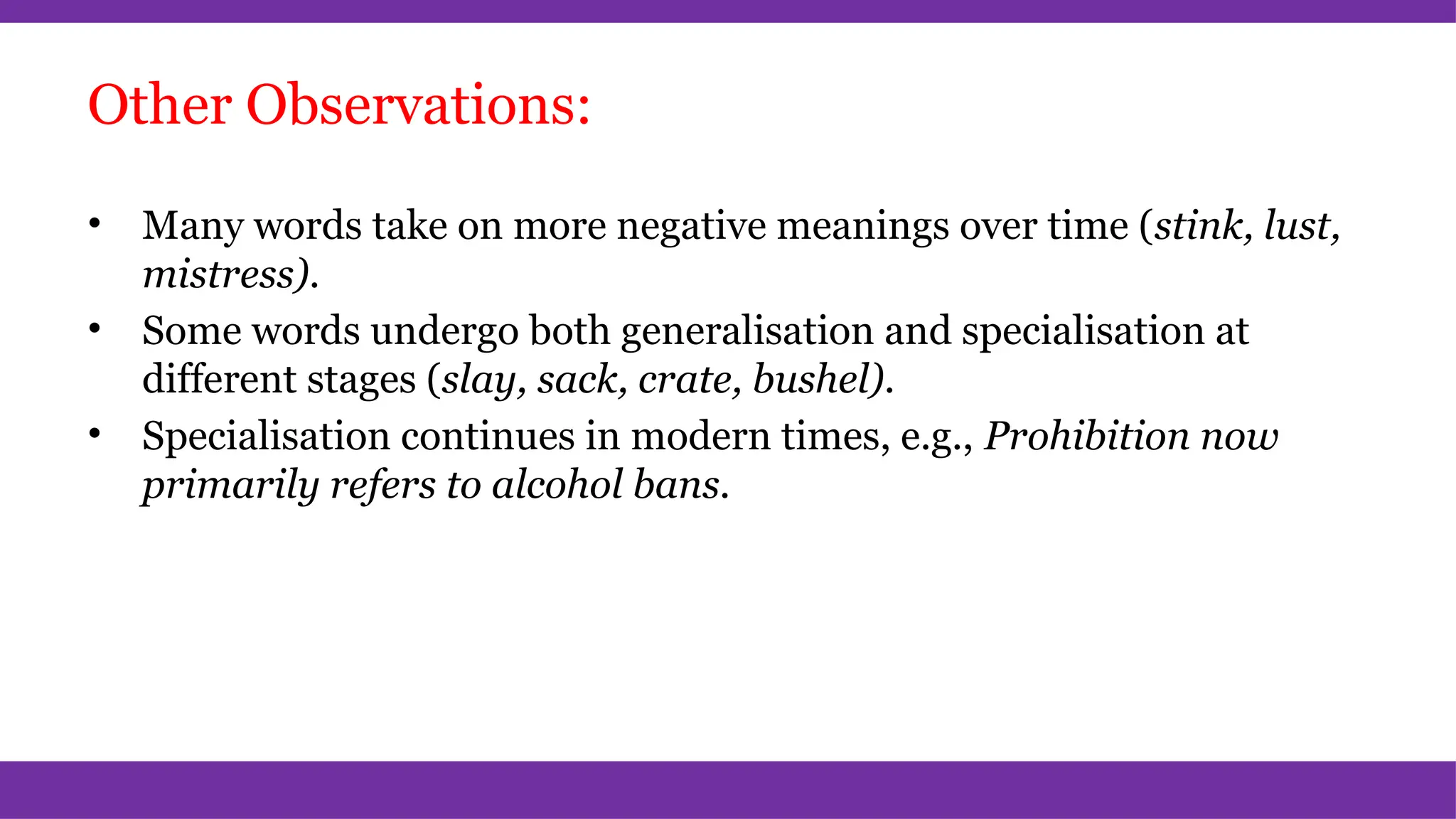 Other Observations:
• Many words take on more negative meanings over time (stink, lust,
mistress).
• Some words undergo both generalisation and specialisation at
different stages (slay, sack, crate, bushel).
• Specialisation continues in modern times, e.g., Prohibition now
primarily refers to alcohol bans.
 