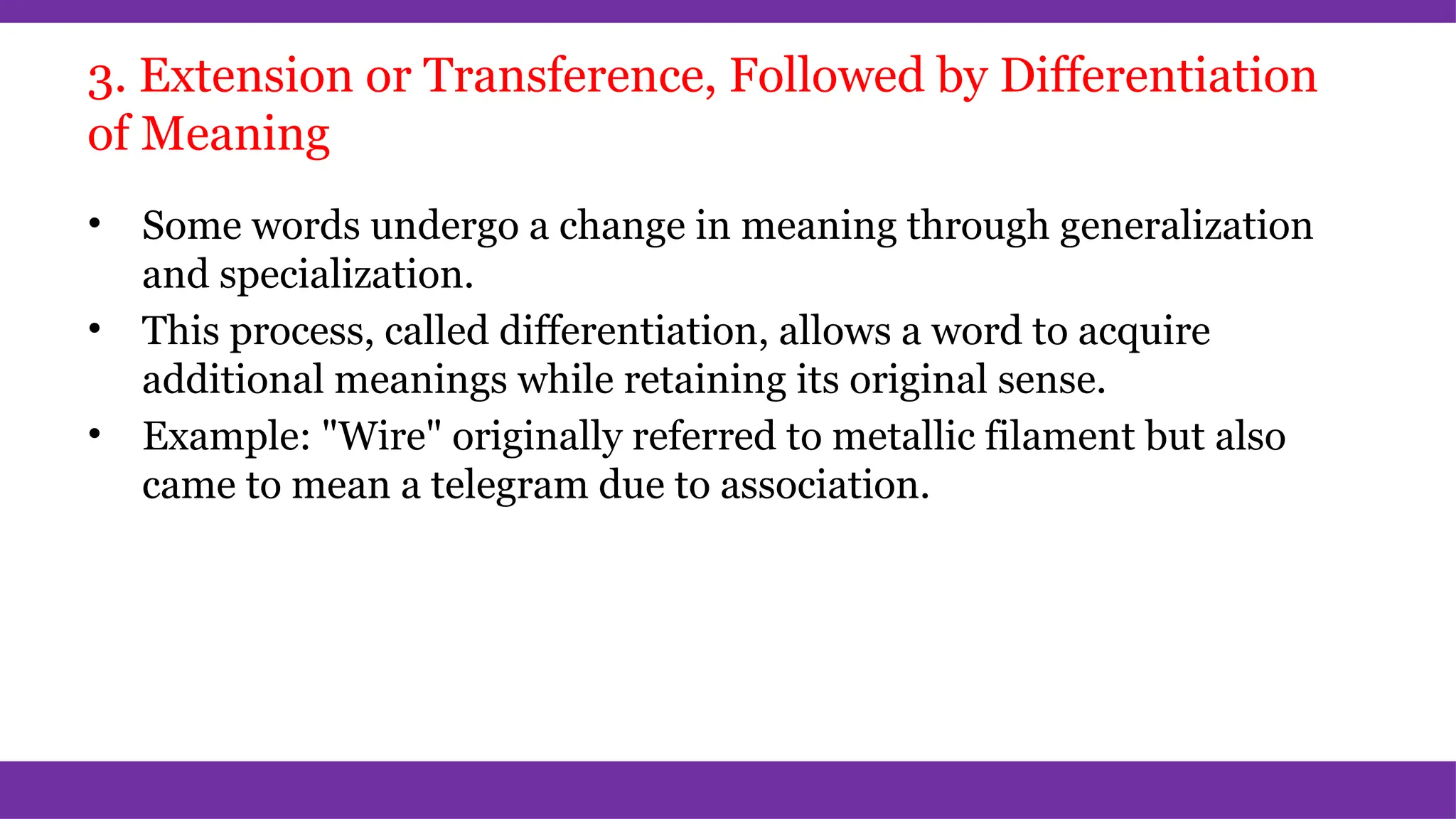 3. Extension or Transference, Followed by Differentiation
of Meaning
• Some words undergo a change in meaning through generalization
and specialization.
• This process, called differentiation, allows a word to acquire
additional meanings while retaining its original sense.
• Example: "Wire" originally referred to metallic filament but also
came to mean a telegram due to association.
 