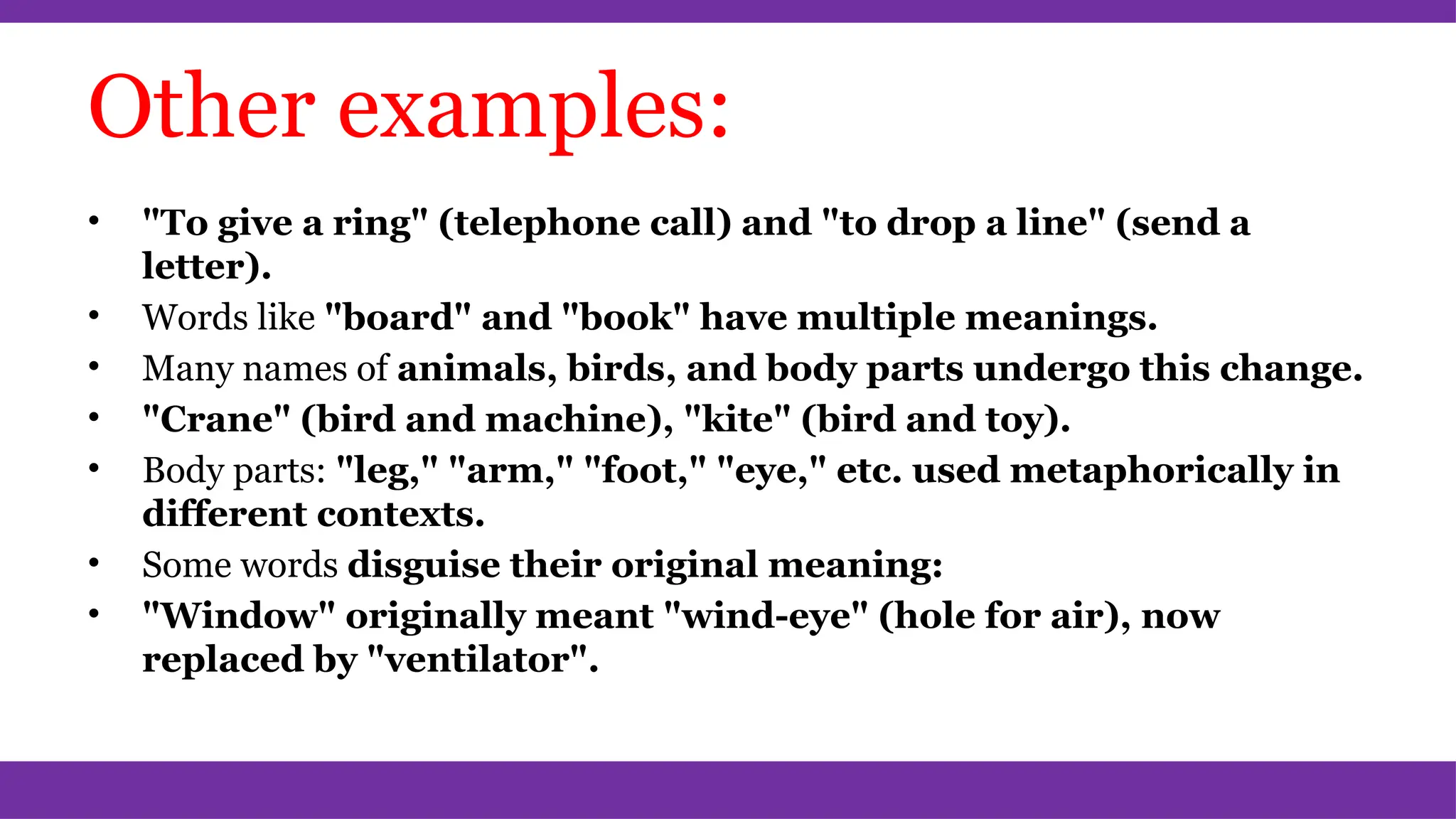 Other examples:
• "To give a ring" (telephone call) and "to drop a line" (send a
letter).
• Words like "board" and "book" have multiple meanings.
• Many names of animals, birds, and body parts undergo this change.
• "Crane" (bird and machine), "kite" (bird and toy).
• Body parts: "leg," "arm," "foot," "eye," etc. used metaphorically in
different contexts.
• Some words disguise their original meaning:
• "Window" originally meant "wind-eye" (hole for air), now
replaced by "ventilator".
 