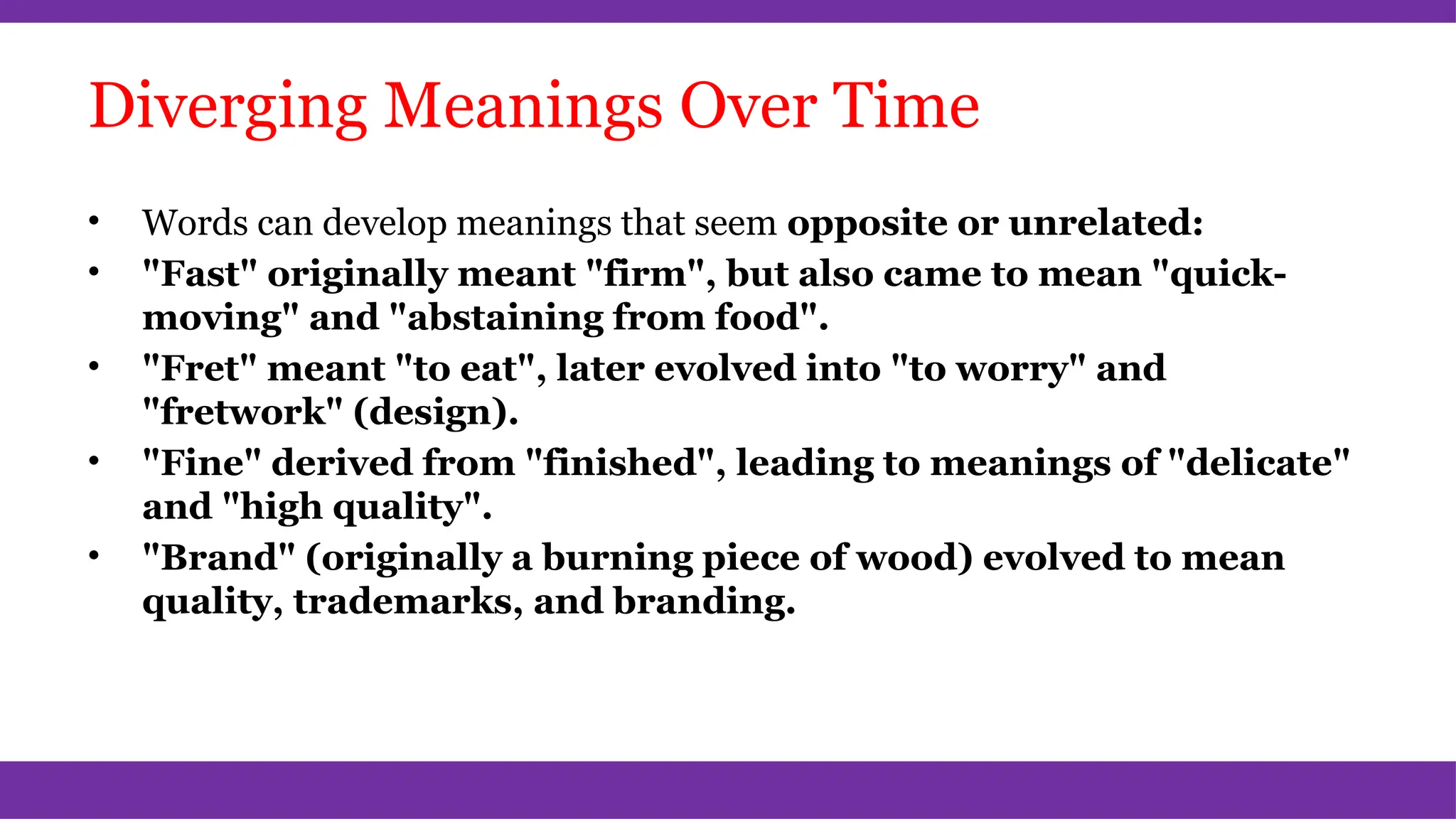 Diverging Meanings Over Time
• Words can develop meanings that seem opposite or unrelated:
• "Fast" originally meant "firm", but also came to mean "quick-
moving" and "abstaining from food".
• "Fret" meant "to eat", later evolved into "to worry" and
"fretwork" (design).
• "Fine" derived from "finished", leading to meanings of "delicate"
and "high quality".
• "Brand" (originally a burning piece of wood) evolved to mean
quality, trademarks, and branding.
 