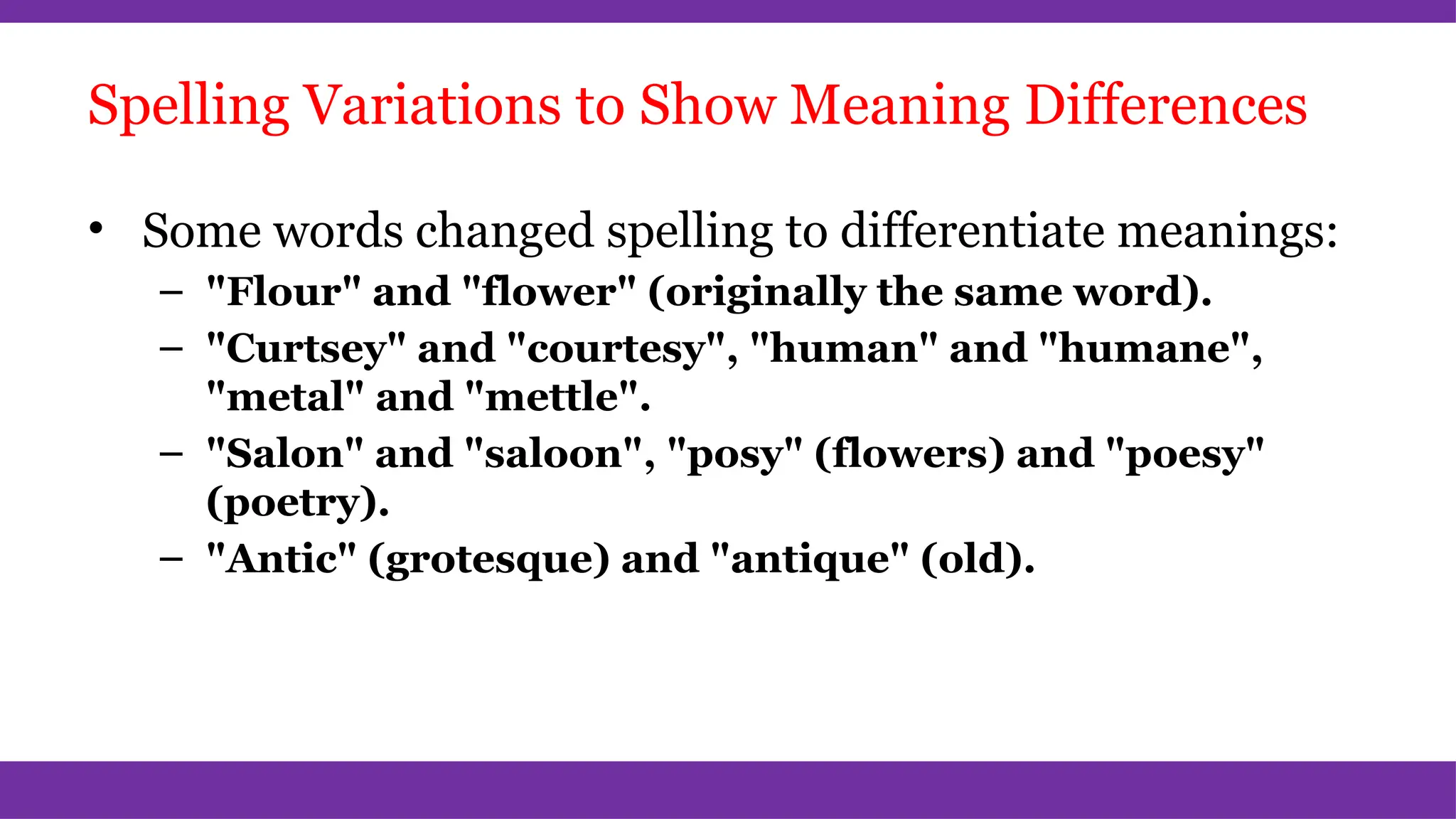 Spelling Variations to Show Meaning Differences
• Some words changed spelling to differentiate meanings:
– "Flour" and "flower" (originally the same word).
– "Curtsey" and "courtesy", "human" and "humane",
"metal" and "mettle".
– "Salon" and "saloon", "posy" (flowers) and "poesy"
(poetry).
– "Antic" (grotesque) and "antique" (old).
 