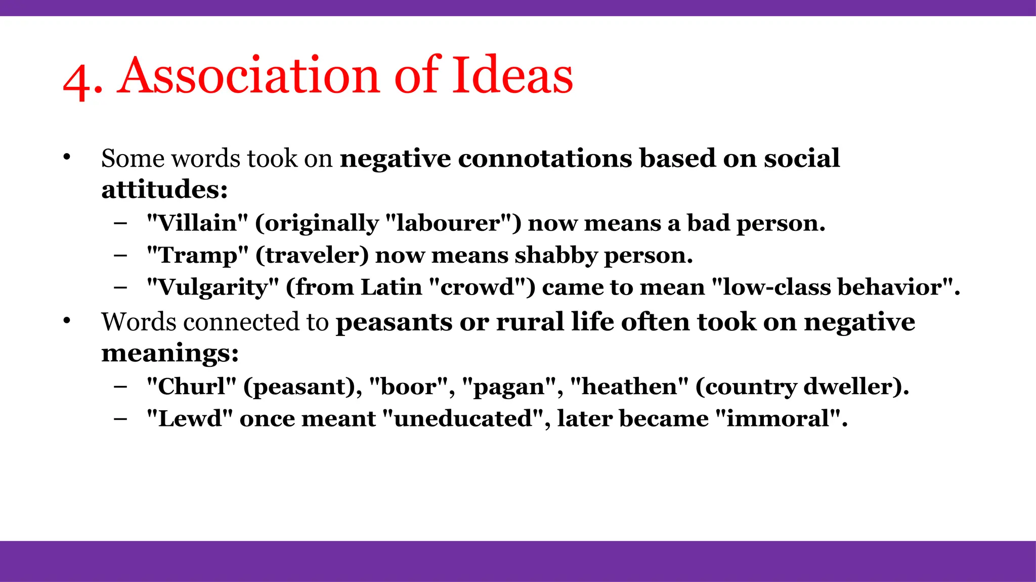 4. Association of Ideas
• Some words took on negative connotations based on social
attitudes:
– "Villain" (originally "labourer") now means a bad person.
– "Tramp" (traveler) now means shabby person.
– "Vulgarity" (from Latin "crowd") came to mean "low-class behavior".
• Words connected to peasants or rural life often took on negative
meanings:
– "Churl" (peasant), "boor", "pagan", "heathen" (country dweller).
– "Lewd" once meant "uneducated", later became "immoral".
 