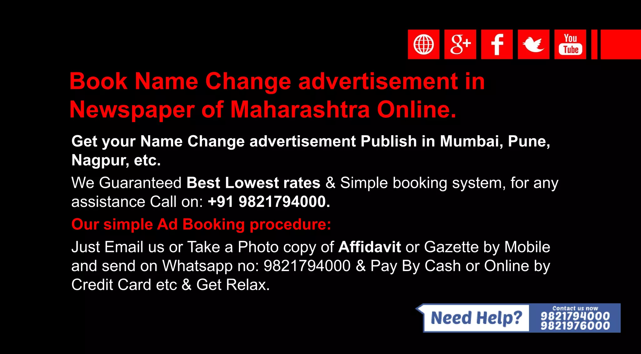 Book Name Change advertisement in
Newspaper of Maharashtra Online.
Get your Name Change advertisement Publish in Mumbai, Pune,
Nagpur, etc.
We Guaranteed Best Lowest rates & Simple booking system, for any
assistance Call on: +91 9821794000.
Our simple Ad Booking procedure:
Just Email us or Take a Photo copy of Affidavit or Gazette by Mobile
and send on Whatsapp no: 9821794000 & Pay By Cash or Online by
Credit Card etc & Get Relax.
 