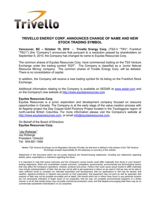 TRIVELLO ENERGY CORP. ANNOUNCES CHANGE OF NAME AND NEW
                    STOCK TRADING SYMBOL
Vancouver, BC – October 19, 2010 - Trivello Energy Corp. (TSX-V “TRV”; Frankfurt
“T6U1”) (the “Company”) announces that pursuant to a resolution passed by shareholders on
September 8, 2010, the Company has changed its name to Equitas Resources Corp.

The common shares of Equitas Resources Corp. have commenced trading on the TSX Venture
Exchange under the trading symbol “EQT”. The Company is classified as a ‘Junior Natural
Resource Mining’ company. The common shares of Trivello Energy Corp. will be delisted.
There is no consolidation of capital.

In addition, the Company will receive a new trading symbol for its listing on the Frankfurt Stock
Exchange.

Additional information relating to the Company is available on SEDAR at www.sedar.com and
on the Company's new website at http://www.equitasresources.com

Equitas Resources Corp.
Equitas Resources is a junior exploration and development company focused on resource
opportunities in Canada. The Company is at the early stage of the value creation process with
its flagship project the Day Copper-Gold Porphyry Project located in the Toodoggone region of
north-central British Columbia. For more information please visit the Company’s website at
http://www.equitasresources.com, or email info@equitasresources.com.

On Behalf of the Board of Directors
Equitas Resources Corp.

“Jay Roberge”
Jay Roberge
President / Director
Tel: 604.681.1568
   Neither TSX Venture Exchange nor its Regulation Services Provider (as that term is defined in the policies of the TSX Venture
                         Exchange) accepts responsibility for the adequacy or accuracy of this release.

Statements in this document which are not purely historical are forward-looking statements, including any statements regarding
beliefs, plans, expectations or intentions regarding the future.

It is important to note that actual outcomes and the Company's actual results could differ materially from those in such forward-
looking statements. Risks and uncertainties include economic, competitive, governmental, environmental and technological factors
that may affect the Company's operations, markets, products and prices. Factors that could cause actual results to differ materially
may include misinterpretation of data; that we may not be able to get equipment or labour as we need it; that we may not be able to
raise sufficient funds to complete our intended exploration and development; that our applications to drill may be denied; that
weather, logistical problems or hazards may prevent us from exploration; that equipment may not work as well as expected; that
analysis of data may not be possible accurately and at depth; that results which we or others have found in any particular location
are not necessarily indicative of larger areas of our properties; that we may not complete environmental programs in a timely
manner or at all; that market prices may not justify commercial production costs; and that despite encouraging data there may be no
commercially exploitable mineralization on our properties.
 