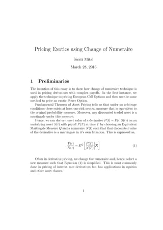 Pricing Exotics using Change of Numeraire
Swati Mital
March 28, 2016
1 Preliminaries
The intention of this essay is to show how change of numeraire technique is
used in pricing derivatives with complex payoﬀs. In the ﬁrst instance, we
apply the technique to pricing European Call Options and then use the same
method to price an exotic Power Option.
Fundamental Theorem of Asset Pricing tells us that under no arbitrage
conditions there exists at least one risk neutral measure that is equivalent to
the original probability measure. Moreover, any discounted traded asset is a
martingale under this measure.
Hence, we can derive time-t value of a derivative P(t) = P(t, S(t)) on an
underlying asset S(t) with payoﬀ P(T) at time T by choosing an Equivalent
Martingale Measure Q and a numeraire N(t) such that that discounted value
of the derivative is a martingale in it’s own ﬁltration. This is expressed as,
P(t)
N(t)
= EQ P(T)
N(T)
Ft (1)
Often in derivative pricing, we change the numeraire and, hence, select a
new measure such that Equation (1) is simpliﬁed. This is most commonly
done in pricing of interest rate derivatives but has applications in equities
and other asset classes.
1
 