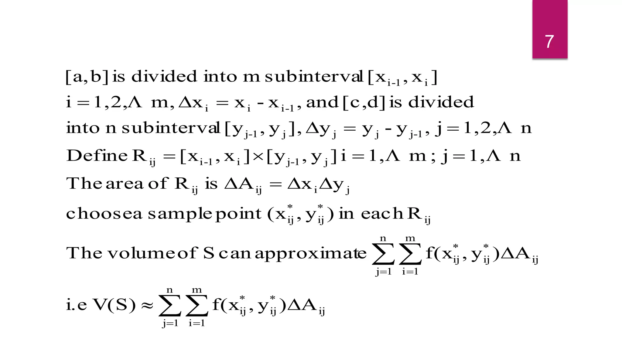 

 
 






n
1j
m
1i
ij
*
ij
*
ij
n
1j
m
1i
ij
*
ij
*
ij
ij
*
ij
*
ij
jiijij
j1-ji1-iij
1-jjjj1-j
1-iii
i1-i
A)y,f(xV(S)i.e
A)y,f(xeapproximatcanSofvolumeThe
Reachin)y,(xpointsampleachoose
yxAisRofareaThe
n1,j;m1,i]y,[y]x,[xRDefine
n1,2,j,y-yy],y,[ylsubintervaninto
dividedisd][c,and,x-xxm,1,2,i
]x,[xlsubintervamintodividedisb][a,



7
 