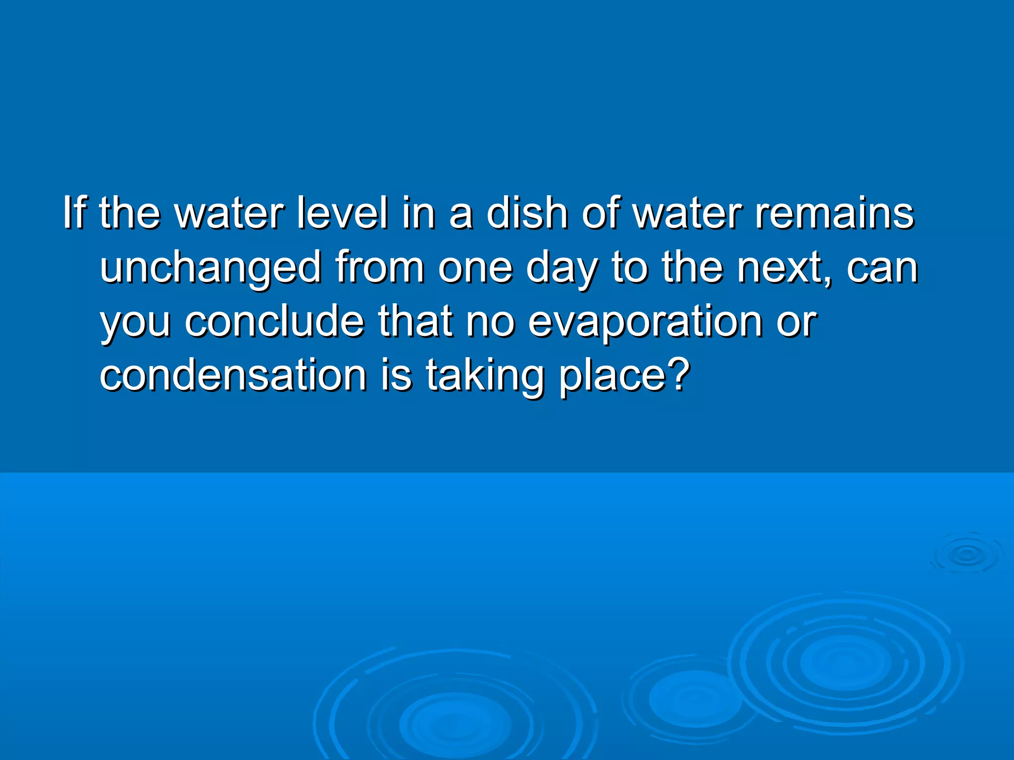 If the water level in a dish of water remains
unchanged from one day to the next, can
you conclude that no evaporation or
condensation is taking place?

 