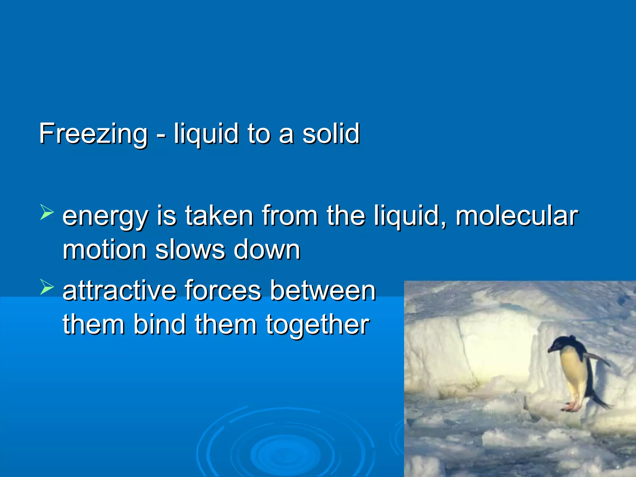 Freezing - liquid to a solid
 energy is taken from the liquid, molecular

motion slows down
 attractive forces between
them bind them together

 