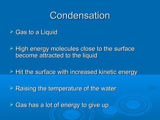 Condensation


Gas to a Liquid



High energy molecules close to the surface
become attracted to the liquid



Hit the surface with increased kinetic energy



Raising the temperature of the water



Gas has a lot of energy to give up

 