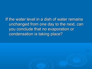 If the water level in a dish of water remains
unchanged from one day to the next, can
you conclude that no evaporation or
condensation is taking place?

 