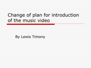 Change of plan for introduction of the music video By Lewis Timony 