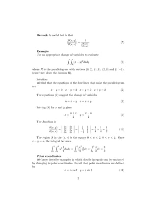 Remark A useful fact is that
                                              ∂(x, y)        1
                                          |           | = ∂(u,v)                                  (5)
                                              ∂(u, v)    | ∂(x,y) |

      Example
      Use an appropriate change of variables to evaluate

                                                     (x − y)2 dxdy                                (6)
                                                 R

where R is the parallelogram with vertices (0, 0), (1, 1), (2, 0) and (1, −1).
(excercise: draw the domain R).

      Solution:
      We ﬁnd that the equations of the four lines that make the parallelogram
are
                 x−y =0 x−y =2 x+y =0 x+y =2                                                      (7)
      The equations (7) suggest the change of variables

                                      u=x−y                       v =x+y                          (8)

      Solving (8) for x and y gives
                                                u+v                     v−u
                                      x=                          y=                              (9)
                                                 2                       2
      The Jacobian is
                                     ∂x        ∂x                   1   1
                ∂(x, y)              ∂u        ∂v                   2   2
                                                                                      1 1  1
                        =                             =                      =         + =       (10)
                ∂(u, v)              ∂y
                                     ∂u
                                               ∂y
                                               ∂v
                                                                   −1
                                                                    2
                                                                        1
                                                                        2             4 4  2

   The region S in the (u, v) is the square 0 < u < 2, 0 < v < 2. Since
x − y = u, the integral becomes
                       2       2     1                    2       u3 2            2   4      8
                                   u2 dudv =                  [     ] dv =              dv =
                   0       0         2                0           6 0         0       3      3
   Polar coordinates
   We know describe examples in which double integrals can be evaluated
by changing to polar coordinates. Recall that polar coordinates are deﬁned
by
                         x = r cos θ y = r sin θ                       (11)

                                                          2
 