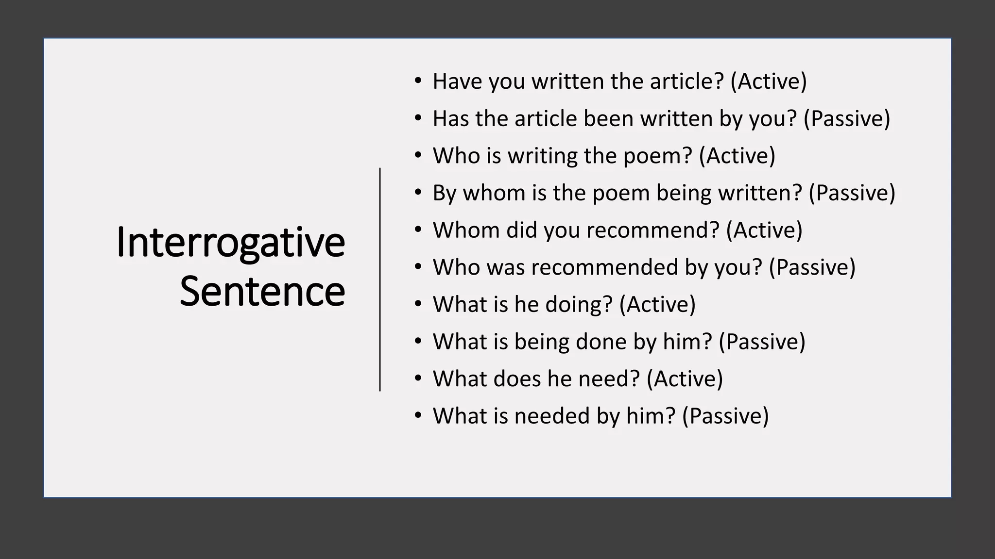 Interrogative
Sentence
• Have you written the article? (Active)
• Has the article been written by you? (Passive)
• Who is writing the poem? (Active)
• By whom is the poem being written? (Passive)
• Whom did you recommend? (Active)
• Who was recommended by you? (Passive)
• What is he doing? (Active)
• What is being done by him? (Passive)
• What does he need? (Active)
• What is needed by him? (Passive)
 