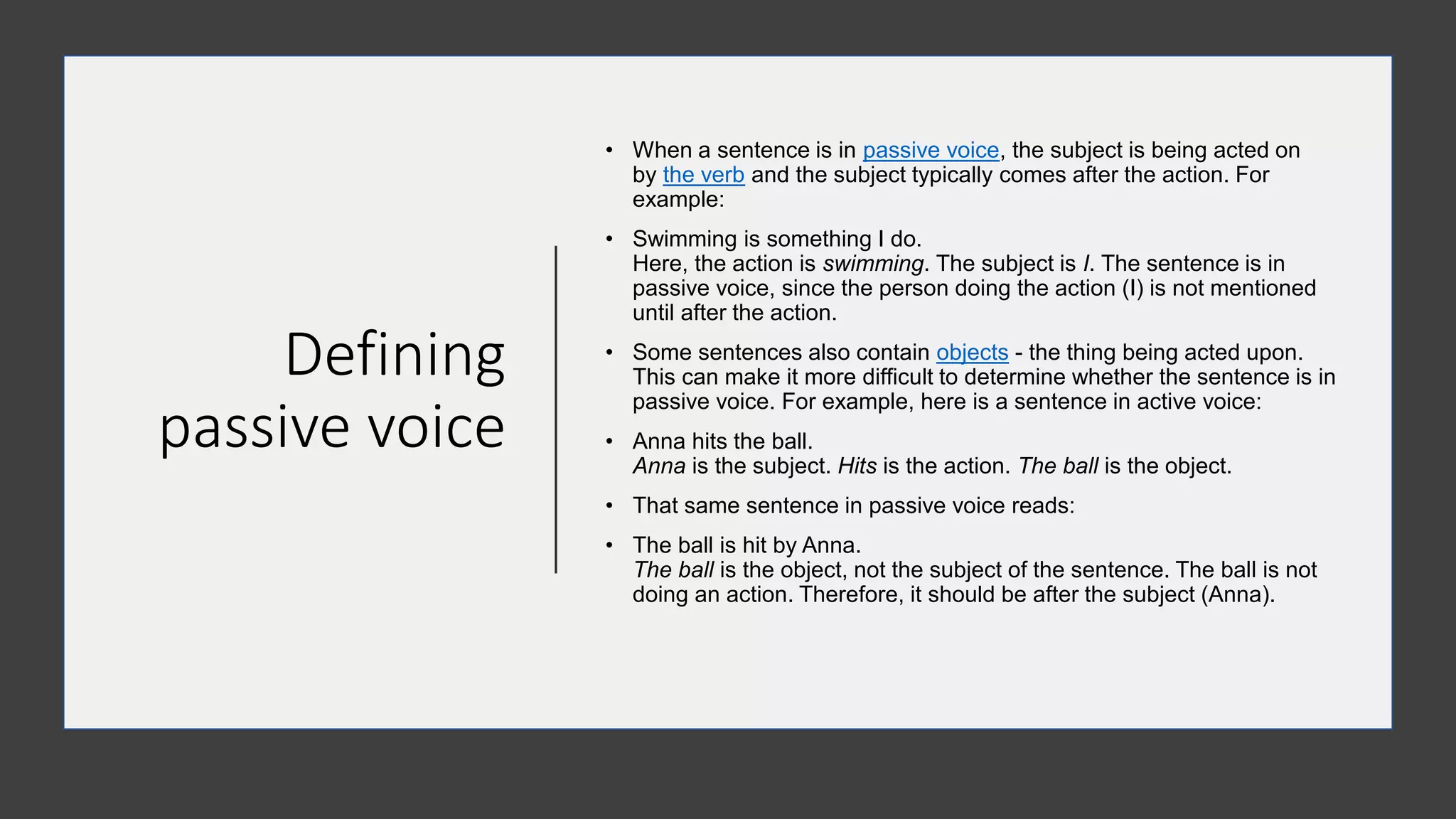 Defining
passive voice
• When a sentence is in passive voice, the subject is being acted on
by the verb and the subject typically comes after the action. For
example:
• Swimming is something I do.
Here, the action is swimming. The subject is I. The sentence is in
passive voice, since the person doing the action (I) is not mentioned
until after the action.
• Some sentences also contain objects - the thing being acted upon.
This can make it more difficult to determine whether the sentence is in
passive voice. For example, here is a sentence in active voice:
• Anna hits the ball.
Anna is the subject. Hits is the action. The ball is the object.
• That same sentence in passive voice reads:
• The ball is hit by Anna.
The ball is the object, not the subject of the sentence. The ball is not
doing an action. Therefore, it should be after the subject (Anna).
 