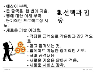 - 예산이 부족.
- 큰 금액을 한 번에 지출.
- 웹에 대한 이해 부족.
- 단기적인 프로젝트성 시
도.
- 새로운 기술 여러움.

3. 선택과 집
중

- 적당한 금액으로 작은팀과 장기적으
로
- 믿고 맡겨보는 것.
- 업데이트 가능한 장기적인 시도.
- 서버 공격대응
- 새로운 기술은 알아서 적용.
- 새로운 서비스 장착.
Change On

Nov 15th, 2013

 
