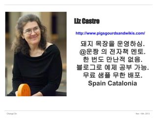 Liz Castro
http://www.pigsgourdsandwikis.com/

돼지 목장을 운영하심.
@운짱 의 전자책 멘토.
한 번도 만난적 없음.
블로그로 예제 공부 가능.
무료 샘플 무한 배포.
Spain Catalonia

Change On

Nov 15th, 2013

 