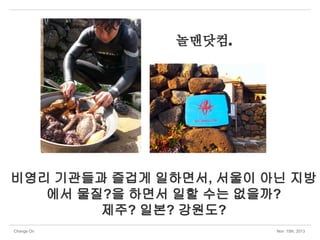 놀맨닷컴.

비영리 기관들과 즐겁게 일하면서, 서울이 아닌 지방
에서 물질?을 하면서 일할 수는 없을까?
제주? 일본? 강원도?
Change On

Nov 15th, 2013

 