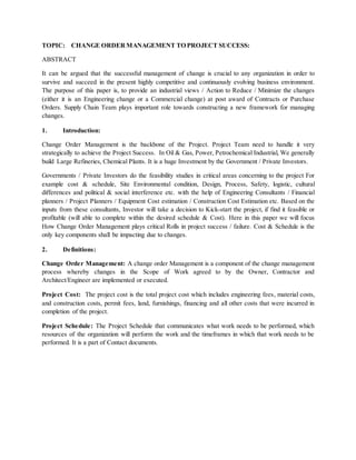 TOPIC: CHANGE ORDER MANAGEMENT TO PROJECT SUCCESS:
ABSTRACT
It can be argued that the successful management of change is crucial to any organization in order to
survive and succeed in the present highly competitive and continuously evolving business environment.
The purpose of this paper is, to provide an industrial views / Action to Reduce / Minimize the changes
(either it is an Engineering change or a Commercial change) at post award of Contracts or Purchase
Orders. Supply Chain Team plays important role towards constructing a new framework for managing
changes.
1. Introduction:
Change Order Management is the backbone of the Project. Project Team need to handle it very
strategically to achieve the Project Success. In Oil & Gas, Power, Petrochemical Industrial, We generally
build Large Refineries, Chemical Plants. It is a huge Investment by the Government / Private Investors.
Governments / Private Investors do the feasibility studies in critical areas concerning to the project For
example cost & schedule, Site Environmental condition, Design, Process, Safety, logistic, cultural
differences and political & social interference etc. with the help of Engineering Consultants / Financial
planners / Project Planners / Equipment Cost estimation / Construction Cost Estimation etc. Based on the
inputs from these consultants, Investor will take a decision to Kick-start the project, if find it feasible or
profitable (will able to complete within the desired schedule & Cost). Here in this paper we will focus
How Change Order Management plays critical Rolls in project success / failure. Cost & Schedule is the
only key components shall be impacting due to changes.
2. Definitions:
Change Order Management: A change order Management is a component of the change management
process whereby changes in the Scope of Work agreed to by the Owner, Contractor and
Architect/Engineer are implemented or executed.
Project Cost: The project cost is the total project cost which includes engineering fees, material costs,
and construction costs, permit fees, land, furnishings, financing and all other costs that were incurred in
completion of the project.
Project Schedule: The Project Schedule that communicates what work needs to be performed, which
resources of the organization will perform the work and the timeframes in which that work needs to be
performed. It is a part of Contact documents.
 