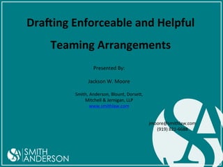 Dra$ing	
  Enforceable	
  and	
  Helpful	
  
Teaming	
  Arrangements	
  
Presented	
  By:	
  
	
  
Jackson	
  W.	
  Moore	
  
	
  

Smith,	
  Anderson,	
  Blount,	
  Dorse=,	
  	
  
Mitchell	
  &	
  Jernigan,	
  LLP	
  
www.smithlaw.com	
  

	
  

jmoore@smithlaw.com	
  
(919)	
  821-­‐6688	
  

 
