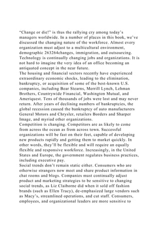 “Change or die!” is thus the rallying cry among today’s
managers worldwide. In a number of places in this book, we’ve
discussed the changing nature of the workforce. Almost every
organization must adjust to a multicultural environment,
demographic 263264changes, immigration, and outsourcing.
Technology is continually changing jobs and organizations. It is
not hard to imagine the very idea of an office becoming an
antiquated concept in the near future.
The housing and financial sectors recently have experienced
extraordinary economic shocks, leading to the elimination,
bankruptcy, or acquisition of some of the best-known U.S.
companies, including Bear Stearns, Merrill Lynch, Lehman
Brothers, Countrywide Financial, Washington Mutual, and
Ameriquest. Tens of thousands of jobs were lost and may never
return. After years of declining numbers of bankruptcies, the
global recession caused the bankruptcy of auto manufacturers
General Motors and Chrysler, retailers Borders and Sharper
Image, and myriad other organizations.
Competition is changing. Competitors are as likely to come
from across the ocean as from across town. Successful
organizations will be fast on their feet, capable of developing
new products rapidly and getting them to market quickly. In
other words, they’ll be flexible and will require an equally
flexible and responsive workforce. Increasingly, in the United
States and Europe, the government regulates business practices,
including executive pay.
Social trends don’t remain static either. Consumers who are
otherwise strangers now meet and share product information in
chat rooms and blogs. Companies must continually adjust
product and marketing strategies to be sensitive to changing
social trends, as Liz Claiborne did when it sold off fashion
brands (such as Ellen Tracy), de-emphasized large vendors such
as Macy’s, streamlined operations, and cut staff. Consumers,
employees, and organizational leaders are more sensitive to
 