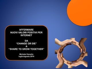 AFFERMARE
NUOVI VALORI POSITIVI PER
INTERNET
DA
“CHANGE OR DIE”
A
“SHARE TO GROW TOGETHER”
Michele Vianello
luglio/agosto 2014
 