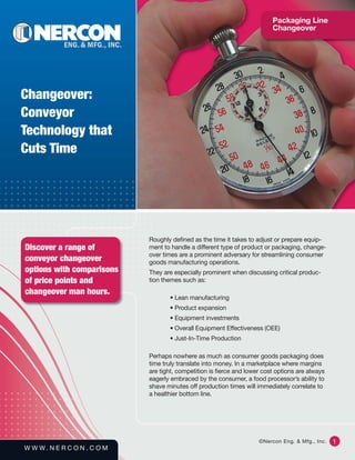 Packaging Line
                                                                          Changeover




Changeover:
Conveyor
Technology that
Cuts Time




                             Roughly deﬁned as the time it takes to adjust or prepare equip-
Discover a range of          ment to handle a different type of product or packaging, change-
                             over times are a prominent adversary for streamlining consumer
conveyor changeover          goods manufacturing operations.
options with comparisons     They are especially prominent when discussing critical produc-
of price points and          tion themes such as:
changeover man hours.
                                    • Lean manufacturing
                                    • Product expansion
                                    • Equipment investments
                                    • Overall Equipment Effectiveness (OEE)
                                    • Just-In-Time Production

                             Perhaps nowhere as much as consumer goods packaging does
                             time truly translate into money. In a marketplace where margins
                             are tight, competition is ﬁerce and lower cost options are always
                             eagerly embraced by the consumer, a food processor’s ability to
                             shave minutes off production times will immediately correlate to
                             a healthier bottom line.




                                                                     ©Nercon Eng. & Mfg., Inc.   1
W W W. N E R C O N . C O M
 