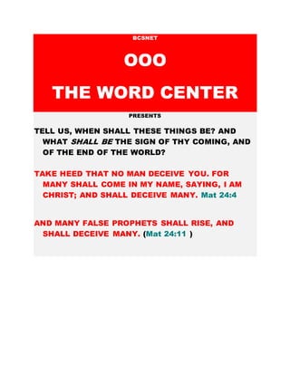 BCSNET
OOO
THE WORD CENTER
PRESENTS
TELL US, WHEN SHALL THESE THINGS BE? AND
WHAT SHALL BE THE SIGN OF THY COMING, AND
OF THE END OF THE WORLD?
TAKE HEED THAT NO MAN DECEIVE YOU. FOR
MANY SHALL COME IN MY NAME, SAYING, I AM
CHRIST; AND SHALL DECEIVE MANY. Mat 24:4
AND MANY FALSE PROPHETS SHALL RISE, AND
SHALL DECEIVE MANY. (Mat 24:11 )
 