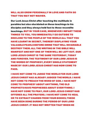 WILL ALSO GROW PERSONALLY IN LOVE AND FAITH SO
THAT YOU MAY NOT WAIVER.
Our Lord Jesus Christ after teaching the multitude in
parables but also elucidated on these teachings to his
disciples and they always held fast to these recondite
teachings. BUT IN YOUR CASE, WHENEVER I IMPART THESE
THINGS TO YOU, YOU IMMEDIATELY GO OUTSIDE TO
DISCLOSE TO THE PEOPLE OF THE WORLD ALL THAT YOU
HAVE LEARNT IN SECRET, THEREBY DISPLAYING YOUR
VALUABLE PEARLS BEFORE SWINE THAT WILL INVARIABLE
DESTROY THEM. ALL THE WRITING IN THE BIBLE WILL
MANIFEST AND NOT ONE OF THEM WILL BE LEFT OUT. OUR
LORD JESUS CHRIST IS THE SAME YESTERDAY, TODAY
AND FOREVER. THE TESTIMONY OF OUR LORD JESUS IS
THE WORDS OF PROPHESY, EVERY SINGLE STATEMENT
MADE BY OUR LORD JESUS CHRIST HAS NOW COME TO
PASS.
I HAVE NOT COME TO JUDGE THE WORLD FOR OUR LORD
JESUS CHRIST HAS ALREADY JUDGED THE WORLD. I HAVE
NOT COME TO PREACH THE WORD OF GOD. I HAVE NOT
COME TO PROPHESY ABOUT ANYTHING, THE OLD
PROPHETS HAVE PROPHESIED ABOUT EVERYTHING. I
HAVE NOT COME TO PRAY, OUR LORD JESUS CHRIST HAD
OFFERED ALL THE PRAYERS. I HAVE NOT COME TO HEAL
OR TO EXTRACT CHARMS FROM YOUR BODIES; THESE
HAVE BEEN DONE DURING THE PERIOD OF OUR LORD
JESUS CHRIST. IT WAS NOT WRITTEN THAT WHEN HE
 
