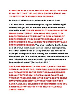 COMES, HE WOULD HEAL THE SICK AND RAISE THE DEAD.
IF YOU SAY THAT THIS HAD BEEN WRITTEN, I WANT YOU
TO QUOTE THAT PASSAGE FROM THE BIBLE.
IN RIGHTEOUSNESS HE JUDGES AND MAKES WAR:
You have been JUMPING from pillar to post, pretending to
worship God yet you do not even know what was written
about this man? YOU SEE WHITE CLOTH MATERIAL IN THE
MARKET AND YOU BUY, SEW, WEAR AND CLAIM TO BE
BROTHERHOOD. DO YOU KNOW THE REAL MEANING OF
BROTHERHOOD? IF YOU DO NOT UNDERSTAND WHAT
BROTHERHOOD IS TELL ME HOW YOU CAN OPERATE AS A
BROTHERHOOD MEMBER. You always refer to Brotherhood
as a Church, a teaching center, a school, a healing home,
but is that Brotherhood is? Compare what you have been
saying to what you are now reading and what the father has
revealed to you. It is written, “He that sat on the white horse
was called faithful and true, and in righteousness he doth
judge and make war.” (Revelations 19:11)
SINCE THE BEGINNING OF THE WORLD, HAVE YOU EVER
SEEN A PLACE LIKE THIS, WHERE ONLY ONE PERSON HAS
ALL THE ANSWERS TO THE QUESTIONS AND PROBLEMS
BROUGHT BEFORE HIM? HE SPEAKS AND SOLVES ALL
TYPES OF PROBLEMS; AND IS THE ONLY COCK TO CROW?
HAVE YOU EVER SEEN THAT TYPE OF BEING IN YOUR
FAMILY, VILLAGE, CHURCH OR GOVERNMENT? HAVE YOU
EVER DREAMT OF HIM? IT IS THE TRUTH THAT DOES
THESE THINGS.
 