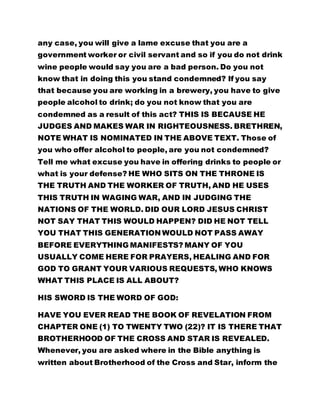any case, you will give a lame excuse that you are a
government worker or civil servant and so if you do not drink
wine people would say you are a bad person. Do you not
know that in doing this you stand condemned? If you say
that because you are working in a brewery, you have to give
people alcohol to drink; do you not know that you are
condemned as a result of this act? THIS IS BECAUSE HE
JUDGES AND MAKES WAR IN RIGHTEOUSNESS. BRETHREN,
NOTE WHAT IS NOMINATED IN THE ABOVE TEXT. Those of
you who offer alcohol to people, are you not condemned?
Tell me what excuse you have in offering drinks to people or
what is your defense? HE WHO SITS ON THE THRONE IS
THE TRUTH AND THE WORKER OF TRUTH, AND HE USES
THIS TRUTH IN WAGING WAR, AND IN JUDGING THE
NATIONS OF THE WORLD. DID OUR LORD JESUS CHRIST
NOT SAY THAT THIS WOULD HAPPEN? DID HE NOT TELL
YOU THAT THIS GENERATION WOULD NOT PASS AWAY
BEFORE EVERYTHING MANIFESTS? MANY OF YOU
USUALLY COME HERE FOR PRAYERS, HEALING AND FOR
GOD TO GRANT YOUR VARIOUS REQUESTS, WHO KNOWS
WHAT THIS PLACE IS ALL ABOUT?
HIS SWORD IS THE WORD OF GOD:
HAVE YOU EVER READ THE BOOK OF REVELATION FROM
CHAPTER ONE (1) TO TWENTY TWO (22)? IT IS THERE THAT
BROTHERHOOD OF THE CROSS AND STAR IS REVEALED.
Whenever, you are asked where in the Bible anything is
written about Brotherhood of the Cross and Star, inform the
 
