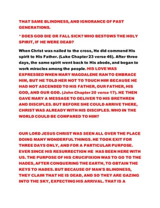 THAT SAME BLINDNESS, AND IGNORANCE OF PAST
GENERATIONS.
* DOES GOD DIE OR FALL SICK? WHO BESTOWS THE HOLY
SPIRIT, IF HE WERE DEAD?
When Christ was nailed to the cross, He did commend His
spirit to His Father. (Luke Chapter 23 verse 46). After three
days, the same spirit went back to His abode, and began to
work miracles among the people. HIS LOVE WAS
EXPRESSED WHEN MARY MAGDALENE RAN TO EMBRACE
HIM, BUT HE TOLD HER NOT TO TOUCH HIM BECAUSE HE
HAD NOT ASCENDED TO HIS FATHER, OUR FATHER, HIS
GOD, AND OUR GOD. (John Chapter 20 verse 17). HE THEN
GAVE MARY A MESSAGE TO DELIVER TO HIS BRETHREN
AND DISCIPLES. BUT BEFORE SHE COULD ARRIVE THERE,
CHRIST WAS ALREADY WITH HIS DISCIPLES. WHO IN THE
WORLD COULD BE COMPARED TO HIM?
OUR LORD JESUS CHRIST WAS SEEN ALL OVER THE PLACE
DOING MANY WONDERFUL THINGS. HE TOOK EXIT FOR
THREE DAYS ONLY, AND FOR A PARTICULAR PURPOSE.
EVER SINCE HIS RESURRECTION HE HAS BEEN HERE WITH
US. THE PURPOSE OF HIS CRUCIFIXION WAS TO GO TO THE
HADES, AFTER CONQUERING THE EARTH, TO OBTAIN THE
KEYS TO HADES. BUT BECAUSE OF MAN'S BLINDNESS,
THEY CLAIM THAT HE IS DEAD, AND SO THEY ARE GAZING
INTO THE SKY, EXPECTING HIS ARRIVAL. THAT IS A
 