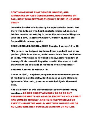 CONTINUATION OF THAT SAME BLINDNESS, AND
IGNORANCE OF PAST GENERATIONS. DOES GOD DIE OR
FALL SICK? WHO BESTOWS THE HOLY SPIRIT, IF HE WERE
DEAD?
John the Baptist said it clearly he baptized with water, but
there was A Being who had been before him, whose shoe
latchet he was not worthy to untie, the person shall baptize
with the Spirit. (Matthew Chapter 3 verse 11). Read the
Second Bible Lesson again.
SECOND BIBLE LESSON: JAMES Chapter 1 verses 16 to 18
"Do not err, my beloved brethren. Every good gift and every
perfect gift is from above, and cometh down from the Father
of lights, with whom is no variableness, neither shadow of
turning. Of his own will begat he us with the word of truth,
that we should be a kind of firstfruits of his creatures."
THE HOLY SPIRIT IS ON EARTH:
It was in 1960, I enjoined people to refrain from every form
of medication and idolatry. But because you are blind and
ignorant of the truth, you continue to indulge in these evil
acts.
And as a result of this disobedience, you encounter many
problems. DO NOT DIRECT ANYBODY TO GO TO ANY
PERSON FOR WHATEVER REASON. KNOW THE HOLY SPIRIT
HAS COME BY HIMSELF, AND HE IS RESPONSIBLE FOR
EVERYTHING IN THE WORLD. WHETHER YOU SEE HIM OR
NOT, AND WHETHER YOU BELIEVE IN HIM OR NOT, HE
 