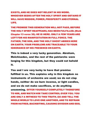 EXISTS, AND HE DOES NOT RELENT IN HIS WORK.
WHOEVER SEEKS AFTER THE HOLY SPIRIT AND OBTAINS IT
WILL HAVE WISDOM, POWER, PROSPERITY AND ETERNAL
LIFE.
THE PROMISE THIS GENERATION WILL NOT PASS, BEFORE
THE HOLY SPIRIT REAPPEARS, HAS BEEN FULFILLED. (Mark
Chapter 13 verse 30). HE IS HERE. ONLY A FEW YEARS ARE
LEFT FOR HIS MANIFESTATION IN FULL FORCE. THE
FATHER, THE SON, AND THE HOLY GHOST ABIDES HERE
ON EARTH. YOUR PROBLEMS ARE TRACEABLE TO YOUR
IGNORANCE OF HIS PRESENCE ON EARTH.
This is indeed a very lucky generation. Abraham,
Melchisedec, and the rest of the patriarchs were
longing for this kingdom, but they could not behold
it.
You and I are very lucky to have that promise
fulfilled in us. This explains why in this kingdom no
instruments of orchestra are used; we do not clap
hands, neither do we burn incense, or light candles,
and we do not make sacrifices, or do anything
unseeming. OFFER YOURSELF COMPLETELY THEREFORE
TO HIM, AND WATCH HIM TAKE CONTROL OVER YOU. YOU
ARE ONLY A WITNESS TO THIS TRUTH. GO AND TELL THE
WHOLE WORLD TO LOVE ONE ANOTHER, AND TO REFRAIN
FROM HATRED, BACKBITING, CAUSING DIVISION AND IDOL
 