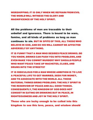 WORSHIPPING. IT IS ONLY WHEN WE REFRAIN FROM EVIL
THE WORLD WILL WITNESS THE GLORY AND
MAGNIFICENCE OF THE HOLY SPIRIT.
All the problems of men are traceable to their
unbelief and ignorance. There is bound to be wars,
famine, and all kinds of problems as long as man
continues to sin. BUT IN SPITE OF THIS, ALL THOSE WHO
BELIEVE IN GOD, AND DO HIS WILL CANNOT BE AFFECTED
ADVERSELY BY ANYTHING.
IT IS FUNNY THAT A MAN WHO DESIRES PEACE DRINKS. DO
YOU KNOW, DRINKS CAN PUSH YOU INTO PROBLEMS, AND
EVEN MAKE YOU COMMIT MURDER? WHY SHOULD PEOPLE
WHO WANT PEACE TAKE UP MACHETES, CLUBS, AND
DRUMS INTO THE STREETS?
IT IS RIDICULOUS FOR A MAN WHOSE AMBITION IS TO LIVE
A PEACEFUL LIFE TO GET MARRIED, SEEK FOR MONEY,
AND TO ASSOCIATE WITH THE WORLD. ALL THESE
MATERIAL THINGS BRING PROBLEMS. THE HOLY SPIRIT IS
THE RESERVOIR OF PEACE AND ALL GOOD THINGS.
CONSEQUENTLY, THE KINGDOM OF GOD DOES NOT
CONSIST IN EATING OR DRINKING BUT IN PEACE, IN
RIGHTEOUSNESS AND JOY IN THE HOLY SPIRIT.
Those who are lucky enough to be called into this
kingdom to see this love, peace, and wisdom should
 