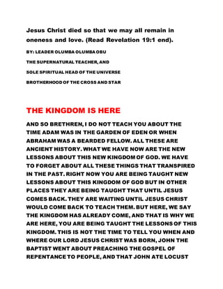 Jesus Christ died so that we may all remain in
oneness and love. (Read Revelation 19:1 end).
BY: LEADER OLUMBA OLUMBA OBU
THE SUPERNATURAL TEACHER, AND
SOLE SPIRITUAL HEAD OF THE UNIVERSE
BROTHERHOOD OF THE CROSS AND STAR
THE KINGDOM IS HERE
AND SO BRETHREN, I DO NOT TEACH YOU ABOUT THE
TIME ADAM WAS IN THE GARDEN OF EDEN OR WHEN
ABRAHAM WAS A BEARDED FELLOW. ALL THESE ARE
ANCIENT HISTORY. WHAT WE HAVE NOW ARE THE NEW
LESSONS ABOUT THIS NEW KINGDOM OF GOD. WE HAVE
TO FORGET ABOUT ALL THESE THINGS THAT TRANSPIRED
IN THE PAST. RIGHT NOW YOU ARE BEING TAUGHT NEW
LESSONS ABOUT THIS KINGDOM OF GOD BUT IN OTHER
PLACES THEY ARE BEING TAUGHT THAT UNTIL JESUS
COMES BACK. THEY ARE WAITING UNTIL JESUS CHRIST
WOULD COME BACK TO TEACH THEM. BUT HERE, WE SAY
THE KINGDOM HAS ALREADY COME, AND THAT IS WHY WE
ARE HERE, YOU ARE BEING TAUGHT THE LESSONS OF THIS
KINGDOM. THIS IS NOT THE TIME TO TELL YOU WHEN AND
WHERE OUR LORD JESUS CHRIST WAS BORN, JOHN THE
BAPTIST WENT ABOUT PREACHING THE GOSPEL OF
REPENTANCE TO PEOPLE, AND THAT JOHN ATE LOCUST
 