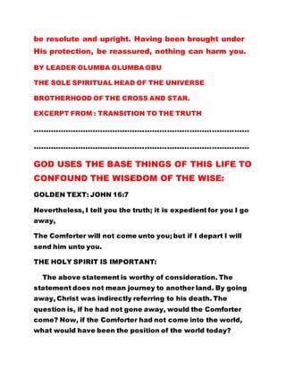 be resolute and upright. Having been brought under
His protection, be reassured, nothing can harm you.
BY LEADER OLUMBA OLUMBA OBU
THE SOLE SPIRITUAL HEAD OF THE UNIVERSE
BROTHERHOOD OF THE CROSS AND STAR.
EXCERPT FROM : TRANSITION TO THE TRUTH
……………………………………………………………………………
……………………………………………………………………………
GOD USES THE BASE THINGS OF THIS LIFE TO
CONFOUND THE WISEDOM OF THE WISE:
GOLDEN TEXT: JOHN 16:7
Nevertheless, I tell you the truth; it is expedient for you I go
away,
The Comforter will not come unto you; but if I depart I will
send him unto you.
THE HOLY SPIRIT IS IMPORTANT:
The above statement is worthy of consideration. The
statement does not mean journey to another land. By going
away, Christ was indirectly referring to his death. The
question is, if he had not gone away, would the Comforter
come? Now, if the Comforter had not come into the world,
what would have been the position of the world today?
 
