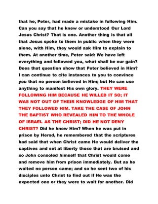 that he, Peter, had made a mistake in following Him.
Can you say that he knew or understood Our Lord
Jesus Christ? That is one. Another thing is that all
that Jesus spoke to them in public when they were
alone, with Him, they would ask Him to explain to
them. At another time, Peter said: We have left
everything and followed you, what shall be our gain?
Does that question show that Peter believed in Him?
I can continue to cite instances to you to convince
you that no person believed in Him; but He can use
anything to manifest His own glory. THEY WERE
FOLLOWING HIM BECAUSE HE WILLED IT SO; IT
WAS NOT OUT OF THEIR KNOWLEDGE OF HIM THAT
THEY FOLLOWED HIM. TAKE THE CASE OF JOHN
THE BAPTIST WHO REVEALED HIM TO THE WHOLE
OF ISRAEL AS THE CHRIST; DID HE NOT DENY
CHRIST? Did he know Him? When he was put in
prison by Herod, he remembered that the scriptures
had said that when Christ came He would deliver the
captives and set at liberty those that are bruised and
so John consoled himself that Christ would come
and remove him from prison immediately. But as he
waited no person came; and so he sent two of his
disciples unto Christ to find out if He was the
expected one or they were to wait for another. Did
 
