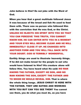 John believe in Him? Do not joke with the Word of
God.
When you hear that a great multitude followed Jesus
it was because of the bread and fish He used to feed
them with. There was no person who followed Him
with the conviction that He was God, or the Christ.
UNLESS HE INJECTS HIS SPIRIT INTO YOU SO THAT
YOU CAN PERCEIVE THIS TRUTH, YOU CANNOT
KNOW HIM. HE CAN ENTER INTO YOU IN A MOMENT
AND YOUR EYES WILL BECOME CLEAR AND HE WILL
IMMEDIATELY CLOSE IT UP. HE CHANGES INTO
ANOTHER FORM AND YOU WILL FALL BACK INTO
YOUR DOUBT. GOD IS TERRIBLY WONDERFUL.
Earthly things are used to illustrate heavenly things.
If he did not make bread for the people to eat who
would have listened to Him? His creature alone will
follow Him. You have heard what He said: NO MAN
KNOWS THE FATHER, EXCEPT HE SON, AND NO
MAN KNOWS THE SON, EXCEPT THE FATHER AND
TO WHOM HE WOULD REVEAL HIM. That is where
the whole thing hangs. JESUS CHRIST IS HERE WITH
THE FATHER. THEY ARE EATING AND WORKING
WITH YOU BUT CAN YOU SEE THEM? You cannot
see them, you do what you must do, as you have
 