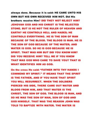 always done. Because it is said: HE CAME UNTO HIS
OWN BUT HIS OWN RECEIVED HIM NOT. Did His
brothers receive Him? DID THEY NOT REJECT HIM?
JEHOVAH GOD AND HIS CHRIST IS THE REJECTED
STONE. BUT IS HE NOT THE RULER OF HEAVEN AND
EARTH? HE CONTROLS HELL AND HADES; HE
CONTROLS EVERYTHING. HE IS THE SON OF MAN
BECAUSE OF THE BLOOD. THE BLOOD IS MAN. HE IS
THE SON OF GOD BECAUSE OF THE WATER; AND
WATER IS GOD. SO HE IS GOD BECAUSE HE IS
SPIRIT. THAT WAS HIM BUT DID YOU KNOW HIM?
DID YOU RECEIVE HIM? TELL ME IF YOU KNEW
THAT WAS GOD WHO CAME TO SAVE YOU? THAT IS
WHAT IDENTIFIES HIM AS GOD.
On the cross He said: “FATHER INTO THY HANDS I
COMMEND MY SPIRIT.” IT MEANS THAT THE SPIRIT
IS THE FATHER, AND IF YOU HAVE THAT SPIRIT
YOU WILL RESURRECT. WHEN THE SOLDIERS
PIERCED HIS SIDE, THERE CAME OUT WATER AND
BLOOD FROM HIM, AND THAT WATER IS THE
CHRIST, THE SON OF GOD. THE BLOOD IS MAN, AND
SO HE WAS THE SON OF MAN, SON OF GOD AND
GOD HIMSELF. THAT WAS THE REASON JOHN WAS
TOLD TO BAPTIZE WITH WATER. THE WATER IS
 