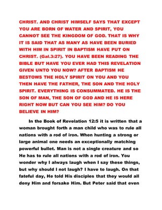 CHRIST. AND CHRIST HIMSELF SAYS THAT EXCEPT
YOU ARE BORN OF WATER AND SPIRIT, YOU
CANNOT SEE THE KINGDOM OF GOD. THAT IS WHY
IT IS SAID THAT AS MANY AS HAVE BEEN BURIED
WITH HIM IN SPIRIT IN BAPTISM HAVE PUT ON
CHRIST. (Gal.3:27). YOU HAVE BEEN READING THE
BIBLE BUT HAVE YOU EVER HAD THIS REVELATION
GIVEN UNTO YOU NOW? AFTER BAPTISM HE
BESTOWS THE HOLY SPIRIT ON YOU AND YOU
THEN HAVE THE FATHER, THE SON AND THE HOLY
SPIRIT. EVERYTHING IS CONSUMMATED. HE IS THE
SON OF MAN, THE SON OF GOD AND HE IS HERE
RIGHT NOW BUT CAN YOU SEE HIM? DO YOU
BELIEVE IN HIM?
In the Book of Revelation 12:5 it is written that a
woman brought forth a man child who was to rule all
nations with a rod of iron. When hunting a strong or
large animal one needs an exceptionally matching
powerful bullet. Man is not a single creature and so
He has to rule all nations with a rod of iron. You
wonder why I always laugh when I say these things,
but why should I not laugh? I have to laugh. On that
fateful day, He told His disciples that they would all
deny Him and forsake Him. But Peter said that even
 