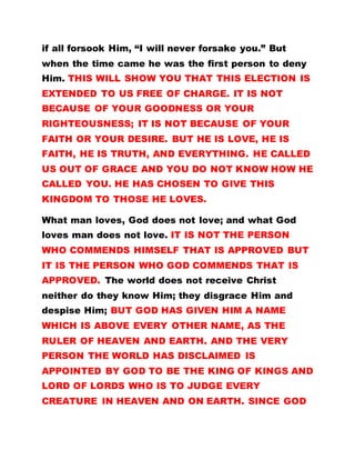 if all forsook Him, “I will never forsake you.” But
when the time came he was the first person to deny
Him. THIS WILL SHOW YOU THAT THIS ELECTION IS
EXTENDED TO US FREE OF CHARGE. IT IS NOT
BECAUSE OF YOUR GOODNESS OR YOUR
RIGHTEOUSNESS; IT IS NOT BECAUSE OF YOUR
FAITH OR YOUR DESIRE. BUT HE IS LOVE, HE IS
FAITH, HE IS TRUTH, AND EVERYTHING. HE CALLED
US OUT OF GRACE AND YOU DO NOT KNOW HOW HE
CALLED YOU. HE HAS CHOSEN TO GIVE THIS
KINGDOM TO THOSE HE LOVES.
What man loves, God does not love; and what God
loves man does not love. IT IS NOT THE PERSON
WHO COMMENDS HIMSELF THAT IS APPROVED BUT
IT IS THE PERSON WHO GOD COMMENDS THAT IS
APPROVED. The world does not receive Christ
neither do they know Him; they disgrace Him and
despise Him; BUT GOD HAS GIVEN HIM A NAME
WHICH IS ABOVE EVERY OTHER NAME, AS THE
RULER OF HEAVEN AND EARTH. AND THE VERY
PERSON THE WORLD HAS DISCLAIMED IS
APPOINTED BY GOD TO BE THE KING OF KINGS AND
LORD OF LORDS WHO IS TO JUDGE EVERY
CREATURE IN HEAVEN AND ON EARTH. SINCE GOD
 