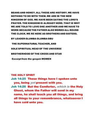 BEANS AND HONEY. ALL THESE ARE HISTORY. WE HAVE
NOTHING TO DO WITH THEM. WE ARE IN THE NEW
KINGDOM OF GOD. WE HAVE BEEN SAYING THE LORD'S
PRAYER. THE KINGDOM IS ALREADY HERE. THAT IS WHY
WE ARE TOLD TO LOVE ONE ANOTHER AND WE HAVE TO
WORK BECAUSE THE FATHER ALSO WORKS ALL ROUND
THE CLOCK. WE RE HERE AS BROTHERS AND SISTERS.
BY LEADER OLUMBA OLUMBA OBU
THE SUPERNATURAL TEACHER, AND
SOLE SPIRITUAL HEAD OF THE UNIVERSE
BROTHERHOOD OF THE CROSS AND STAR
Excerpt from the gospel: WOMEN
THE HOLY SPIRIT
Joh 14:25 These things have I spoken unto
you, being yet present with you.
Joh 14:26 But the Comforter, which is the Holy
Ghost, whom the Father will send in my
name, he shall teach you all things, and bring
all things to your remembrance, whatsoever I
have said unto you.
 
