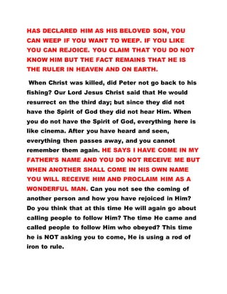 HAS DECLARED HIM AS HIS BELOVED SON, YOU
CAN WEEP IF YOU WANT TO WEEP. IF YOU LIKE
YOU CAN REJOICE. YOU CLAIM THAT YOU DO NOT
KNOW HIM BUT THE FACT REMAINS THAT HE IS
THE RULER IN HEAVEN AND ON EARTH.
When Christ was killed, did Peter not go back to his
fishing? Our Lord Jesus Christ said that He would
resurrect on the third day; but since they did not
have the Spirit of God they did not hear Him. When
you do not have the Spirit of God, everything here is
like cinema. After you have heard and seen,
everything then passes away, and you cannot
remember them again. HE SAYS I HAVE COME IN MY
FATHER’S NAME AND YOU DO NOT RECEIVE ME BUT
WHEN ANOTHER SHALL COME IN HIS OWN NAME
YOU WILL RECEIVE HIM AND PROCLAIM HIM AS A
WONDERFUL MAN. Can you not see the coming of
another person and how you have rejoiced in Him?
Do you think that at this time He will again go about
calling people to follow Him? The time He came and
called people to follow Him who obeyed? This time
he is NOT asking you to come, He is using a rod of
iron to rule.
 