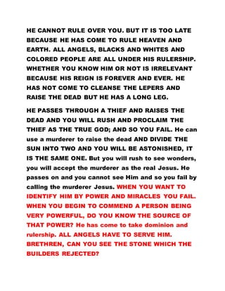 HE CANNOT RULE OVER YOU. BUT IT IS TOO LATE
BECAUSE HE HAS COME TO RULE HEAVEN AND
EARTH. ALL ANGELS, BLACKS AND WHITES AND
COLORED PEOPLE ARE ALL UNDER HIS RULERSHIP.
WHETHER YOU KNOW HIM OR NOT IS IRRELEVANT
BECAUSE HIS REIGN IS FOREVER AND EVER. HE
HAS NOT COME TO CLEANSE THE LEPERS AND
RAISE THE DEAD BUT HE HAS A LONG LEG.
HE PASSES THROUGH A THIEF AND RAISES THE
DEAD AND YOU WILL RUSH AND PROCLAIM THE
THIEF AS THE TRUE GOD; AND SO YOU FAIL. He can
use a murderer to raise the dead AND DIVIDE THE
SUN INTO TWO AND YOU WILL BE ASTONISHED, IT
IS THE SAME ONE. But you will rush to see wonders,
you will accept the murderer as the real Jesus. He
passes on and you cannot see Him and so you fail by
calling the murderer Jesus. WHEN YOU WANT TO
IDENTIFY HIM BY POWER AND MIRACLES YOU FAIL.
WHEN YOU BEGIN TO COMMEND A PERSON BEING
VERY POWERFUL, DO YOU KNOW THE SOURCE OF
THAT POWER? He has come to take dominion and
rulership. ALL ANGELS HAVE TO SERVE HIM.
BRETHREN, CAN YOU SEE THE STONE WHICH THE
BUILDERS REJECTED?
 