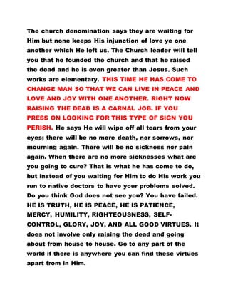 The church denomination says they are waiting for
Him but none keeps His injunction of love ye one
another which He left us. The Church leader will tell
you that he founded the church and that he raised
the dead and he is even greater than Jesus. Such
works are elementary. THIS TIME HE HAS COME TO
CHANGE MAN SO THAT WE CAN LIVE IN PEACE AND
LOVE AND JOY WITH ONE ANOTHER. RIGHT NOW
RAISING THE DEAD IS A CARNAL JOB. IF YOU
PRESS ON LOOKING FOR THIS TYPE OF SIGN YOU
PERISH. He says He will wipe off all tears from your
eyes; there will be no more death, nor sorrows, nor
mourning again. There will be no sickness nor pain
again. When there are no more sicknesses what are
you going to cure? That is what he has come to do,
but instead of you waiting for Him to do His work you
run to native doctors to have your problems solved.
Do you think God does not see you? You have failed.
HE IS TRUTH, HE IS PEACE, HE IS PATIENCE,
MERCY, HUMILITY, RIGHTEOUSNESS, SELF-
CONTROL, GLORY, JOY, AND ALL GOOD VIRTUES. It
does not involve only raising the dead and going
about from house to house. Go to any part of the
world if there is anywhere you can find these virtues
apart from in Him.
 
